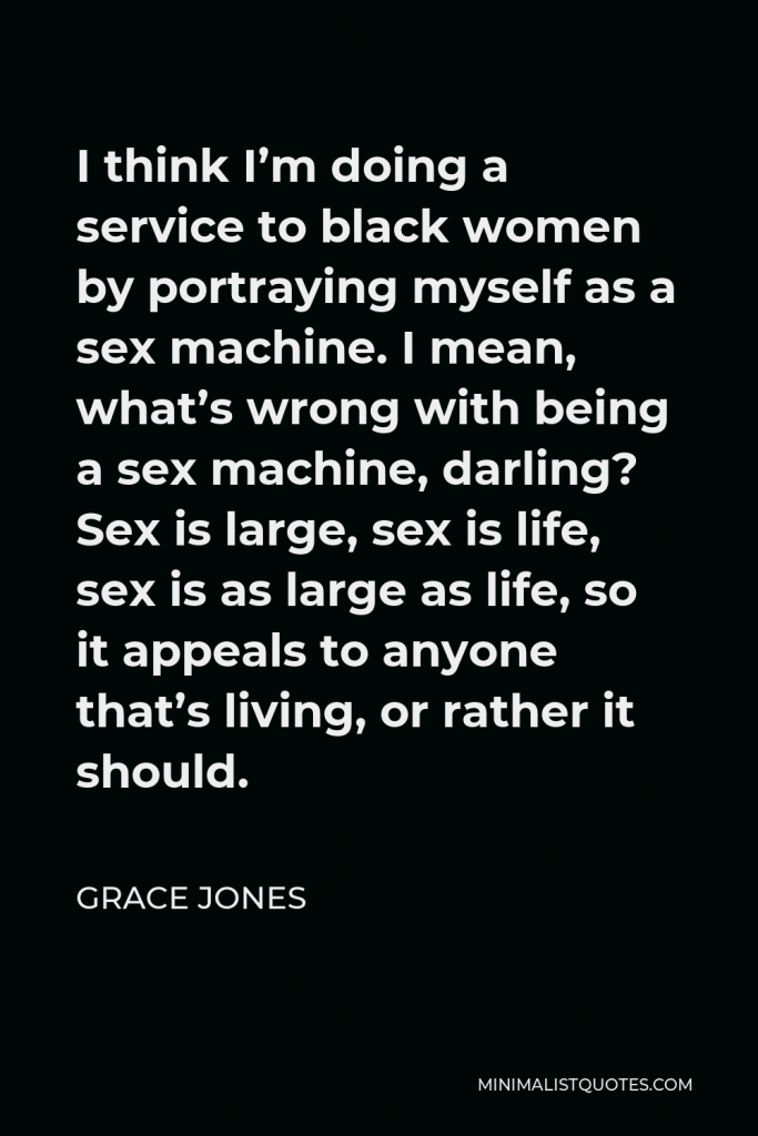 Grace Jones Quote - I think I’m doing a service to black women by portraying myself as a sex machine. I mean, what’s wrong with being a sex machine, darling? Sex is large, sex is life, sex is as large as life, so it appeals to anyone that’s living, or rather it should.