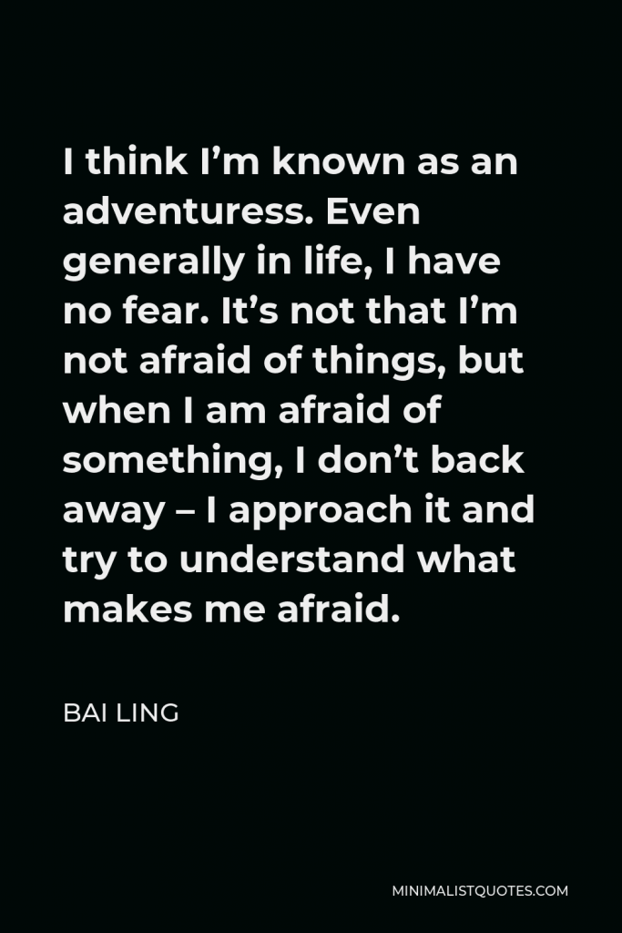 Bai Ling Quote - I think I’m known as an adventuress. Even generally in life, I have no fear. It’s not that I’m not afraid of things, but when I am afraid of something, I don’t back away – I approach it and try to understand what makes me afraid.