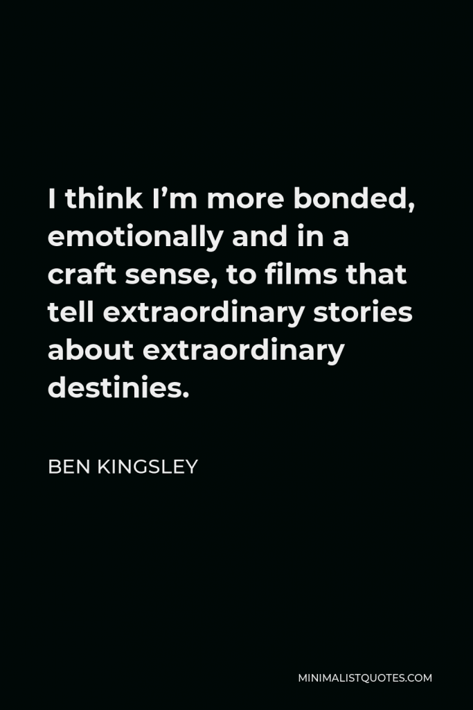 Ben Kingsley Quote - I think I’m more bonded, emotionally and in a craft sense, to films that tell extraordinary stories about extraordinary destinies.