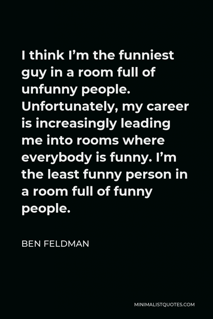 Ben Feldman Quote - I think I’m the funniest guy in a room full of unfunny people. Unfortunately, my career is increasingly leading me into rooms where everybody is funny. I’m the least funny person in a room full of funny people.