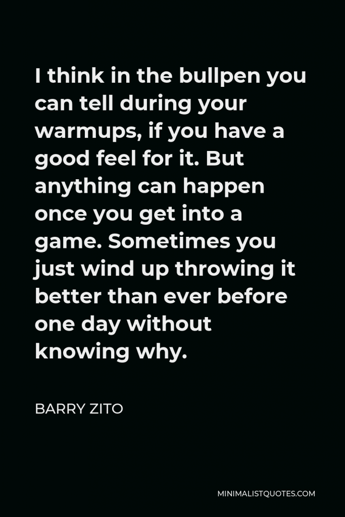 Barry Zito Quote - I think in the bullpen you can tell during your warmups, if you have a good feel for it. But anything can happen once you get into a game. Sometimes you just wind up throwing it better than ever before one day without knowing why.