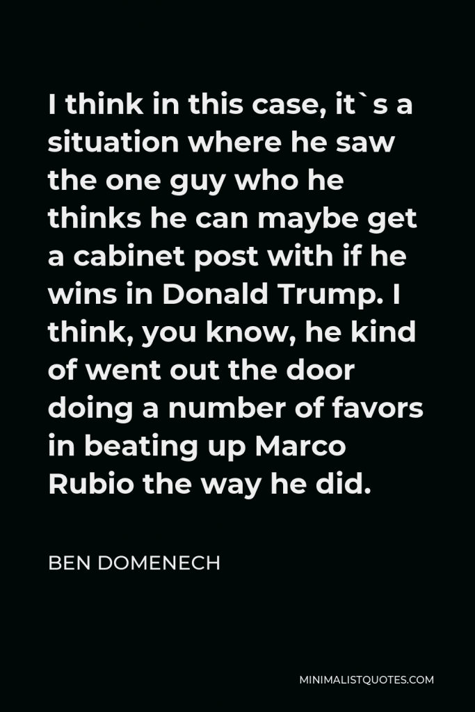 Ben Domenech Quote - I think in this case, it`s a situation where he saw the one guy who he thinks he can maybe get a cabinet post with if he wins in Donald Trump. I think, you know, he kind of went out the door doing a number of favors in beating up Marco Rubio the way he did.