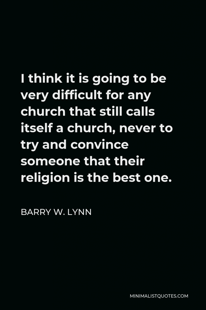 Barry W. Lynn Quote - I think it is going to be very difficult for any church that still calls itself a church, never to try and convince someone that their religion is the best one.