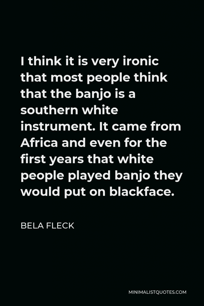 Bela Fleck Quote - I think it is very ironic that most people think that the banjo is a southern white instrument. It came from Africa and even for the first years that white people played banjo they would put on blackface.