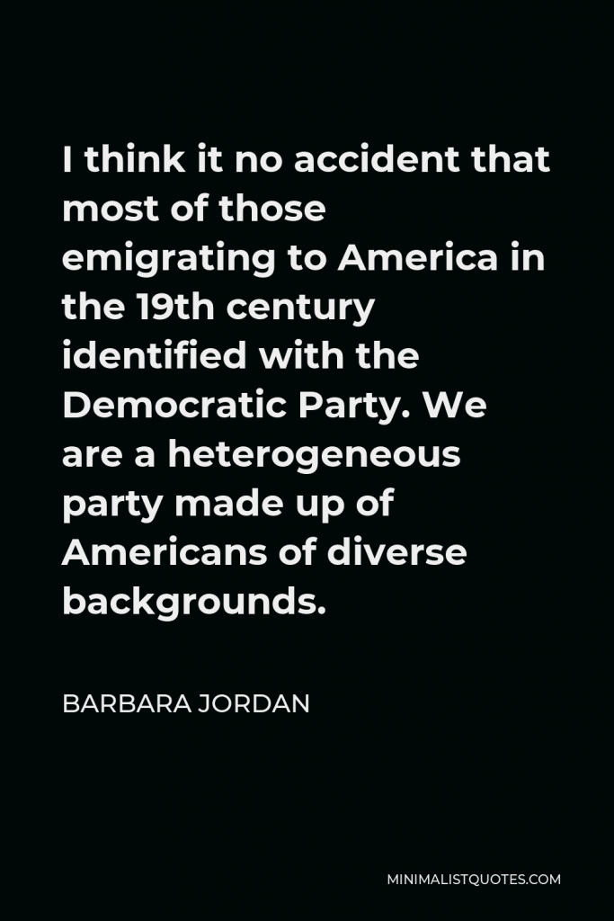 Barbara Jordan Quote - I think it no accident that most of those emigrating to America in the 19th century identified with the Democratic Party. We are a heterogeneous party made up of Americans of diverse backgrounds.