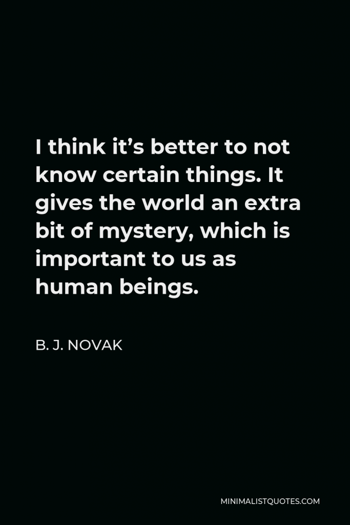 B. J. Novak Quote - I think it’s better to not know certain things. It gives the world an extra bit of mystery, which is important to us as human beings.