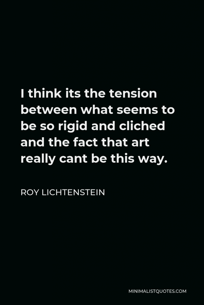 Roy Lichtenstein Quote - I think its the tension between what seems to be so rigid and cliched and the fact that art really cant be this way.
