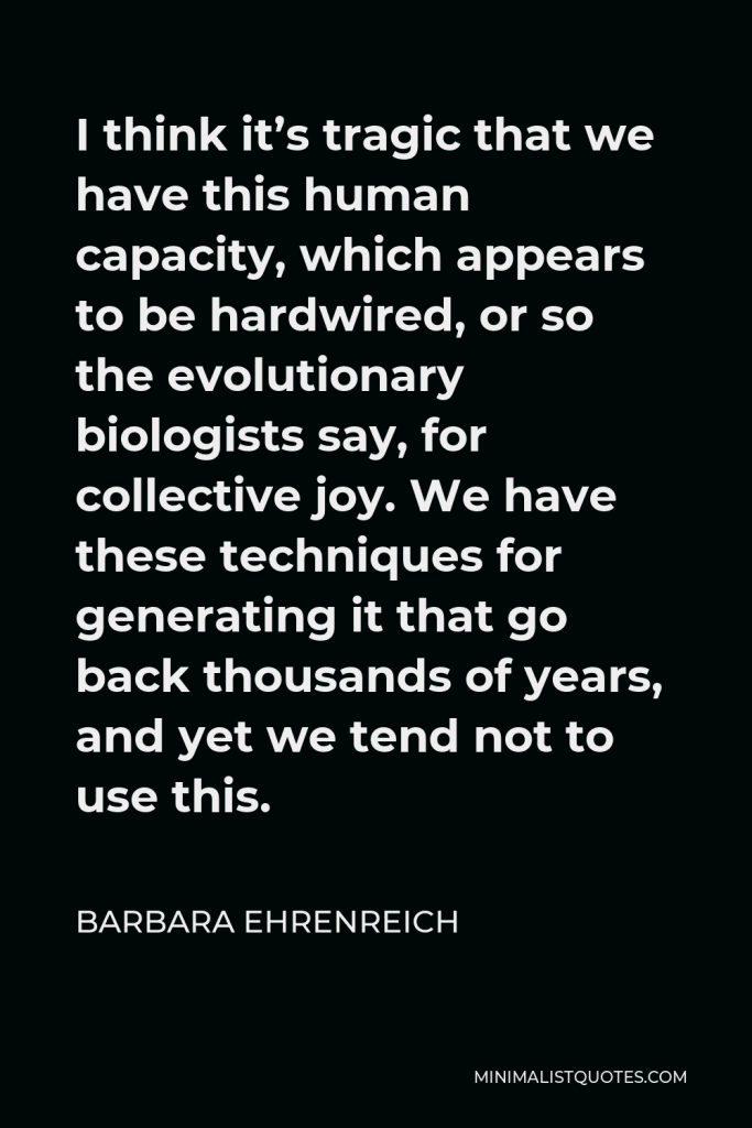 Barbara Ehrenreich Quote - I think it’s tragic that we have this human capacity, which appears to be hardwired, or so the evolutionary biologists say, for collective joy. We have these techniques for generating it that go back thousands of years, and yet we tend not to use this.