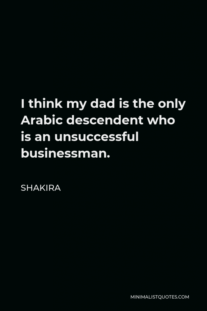 Shakira Quote - I think my dad is the only Arabic descendent who is an unsuccessful businessman.