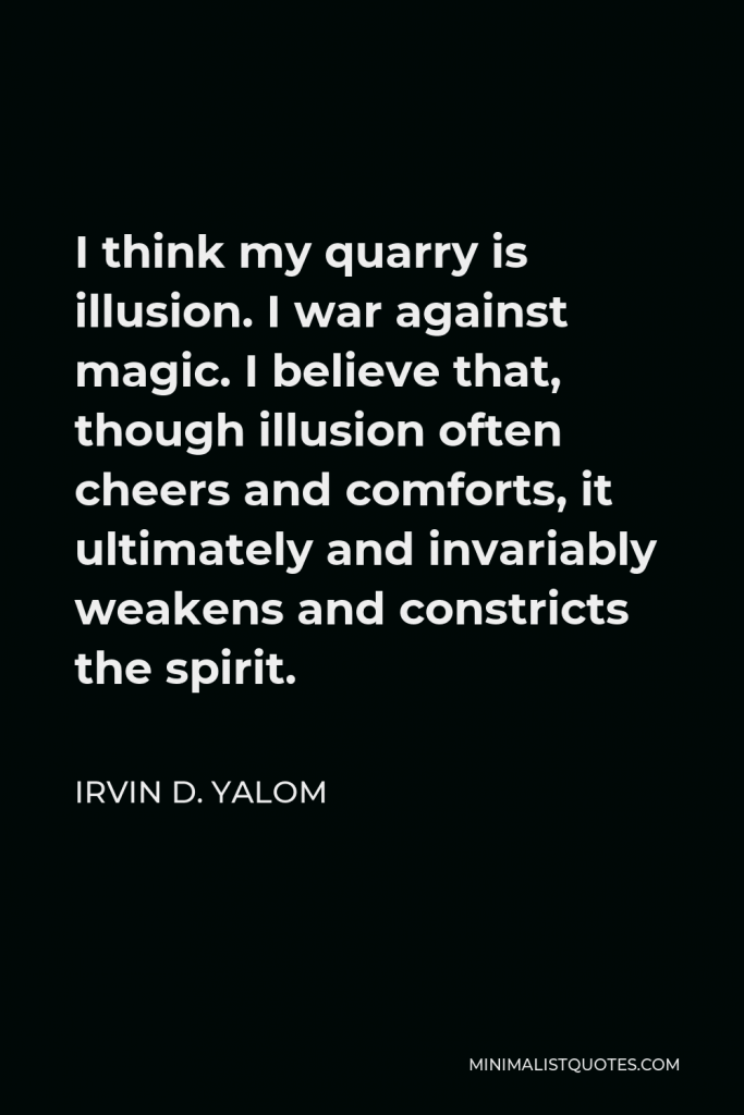 Irvin D. Yalom Quote - I think my quarry is illusion. I war against magic. I believe that, though illusion often cheers and comforts, it ultimately and invariably weakens and constricts the spirit.
