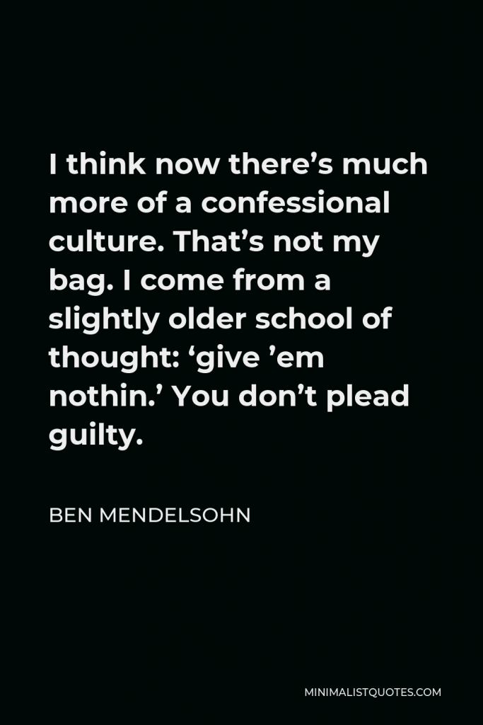 Ben Mendelsohn Quote - I think now there’s much more of a confessional culture. That’s not my bag. I come from a slightly older school of thought: ‘give ’em nothin.’ You don’t plead guilty.