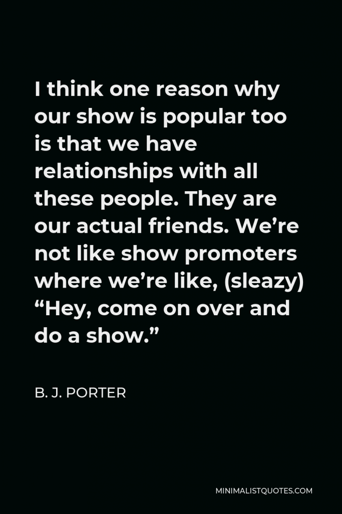 B. J. Porter Quote - I think one reason why our show is popular too is that we have relationships with all these people. They are our actual friends. We’re not like show promoters where we’re like, (sleazy) “Hey, come on over and do a show.”