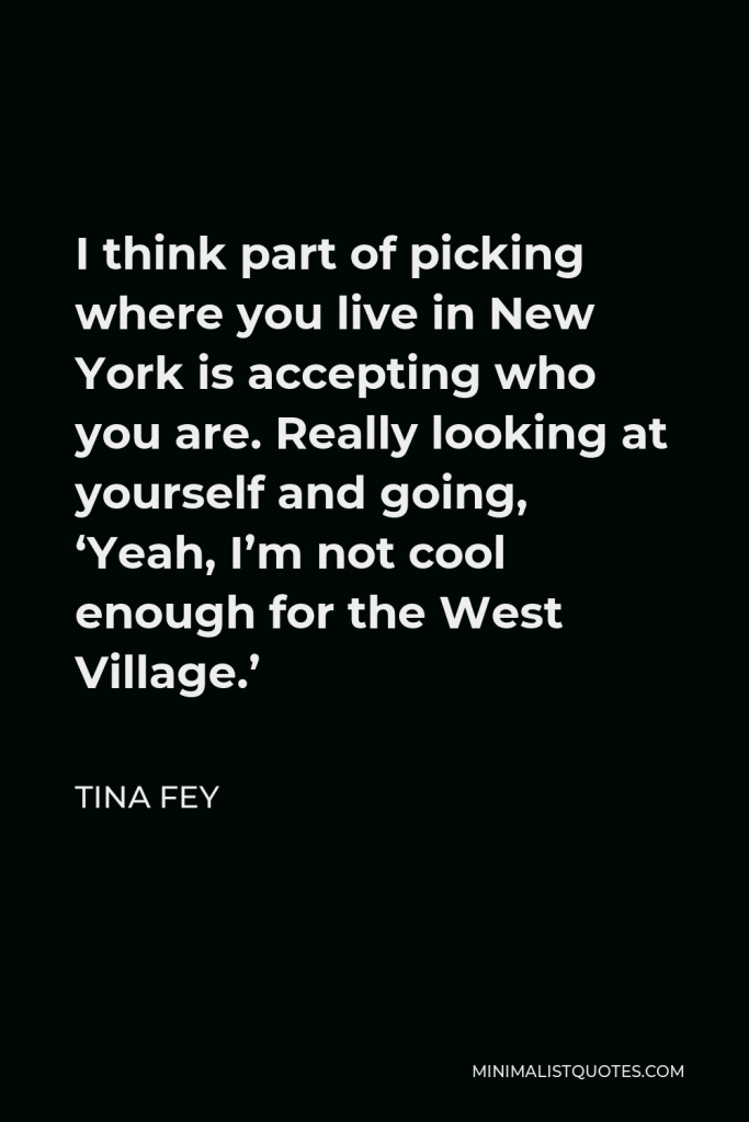 Tina Fey Quote - I think part of picking where you live in New York is accepting who you are. Really looking at yourself and going, ‘Yeah, I’m not cool enough for the West Village.’