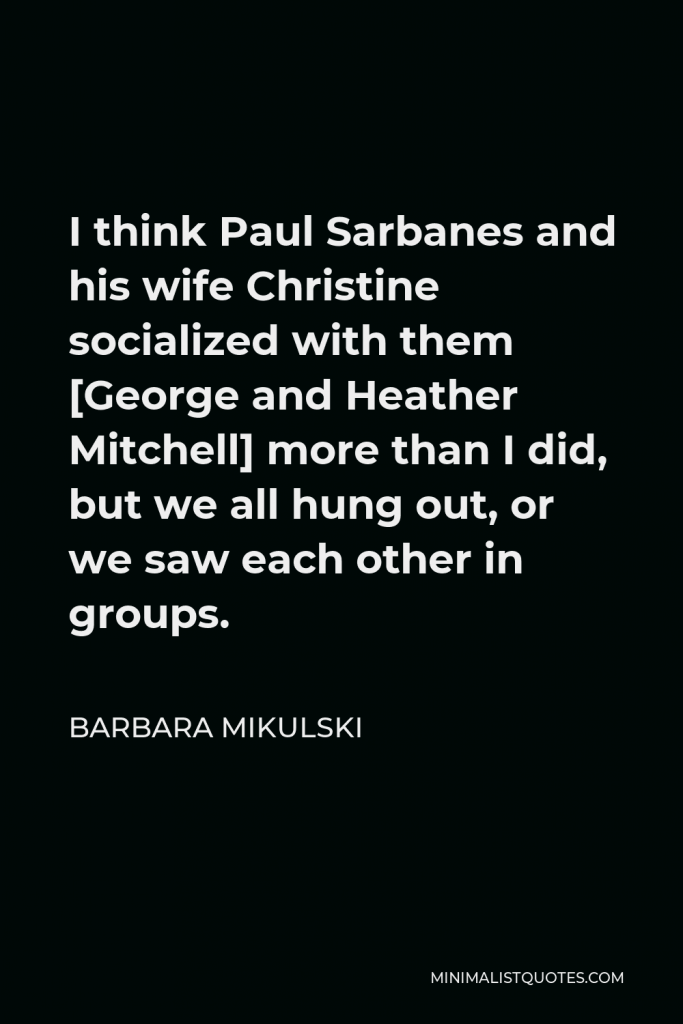 Barbara Mikulski Quote - I think Paul Sarbanes and his wife Christine socialized with them [George and Heather Mitchell] more than I did, but we all hung out, or we saw each other in groups.