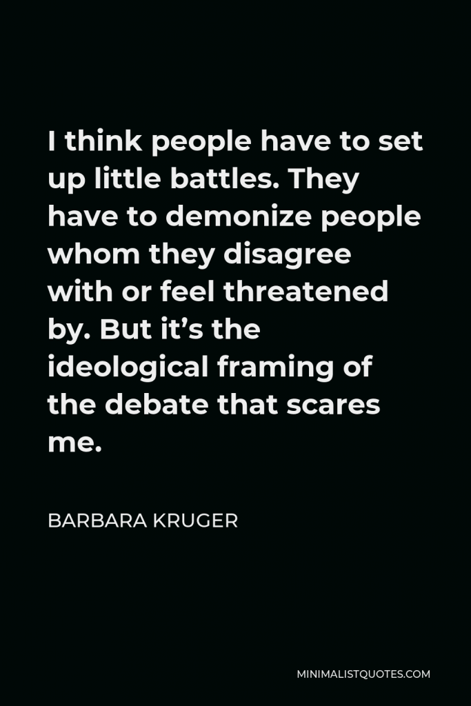 Barbara Kruger Quote - I think people have to set up little battles. They have to demonize people whom they disagree with or feel threatened by. But it’s the ideological framing of the debate that scares me.