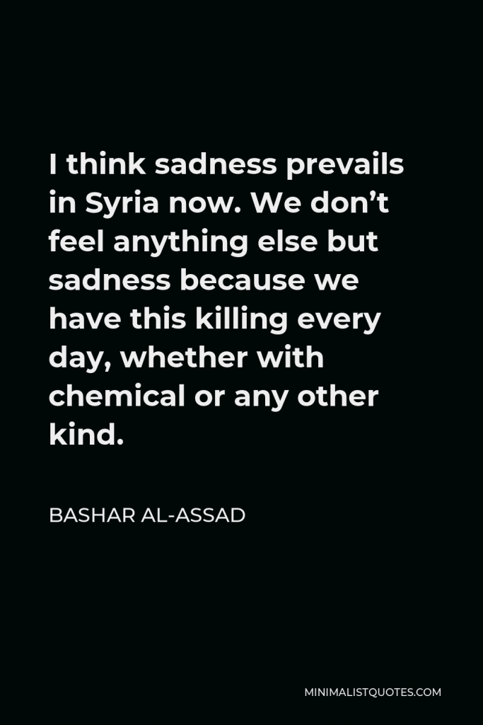 Bashar al-Assad Quote - I think sadness prevails in Syria now. We don’t feel anything else but sadness because we have this killing every day, whether with chemical or any other kind.