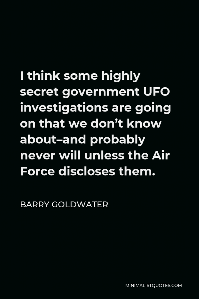 Barry Goldwater Quote - I think some highly secret government UFO investigations are going on that we don’t know about–and probably never will unless the Air Force discloses them.