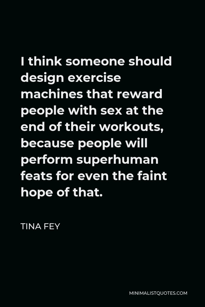 Tina Fey Quote - I think someone should design exercise machines that reward people with sex at the end of their workouts, because people will perform superhuman feats for even the faint hope of that.