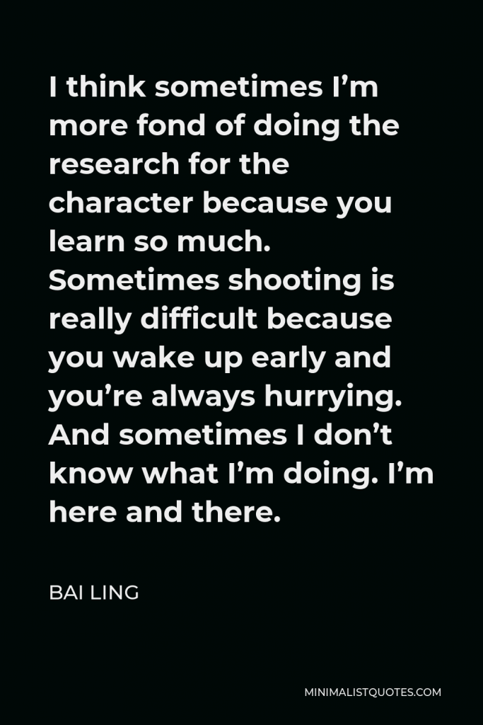 Bai Ling Quote - I think sometimes I’m more fond of doing the research for the character because you learn so much. Sometimes shooting is really difficult because you wake up early and you’re always hurrying. And sometimes I don’t know what I’m doing. I’m here and there.