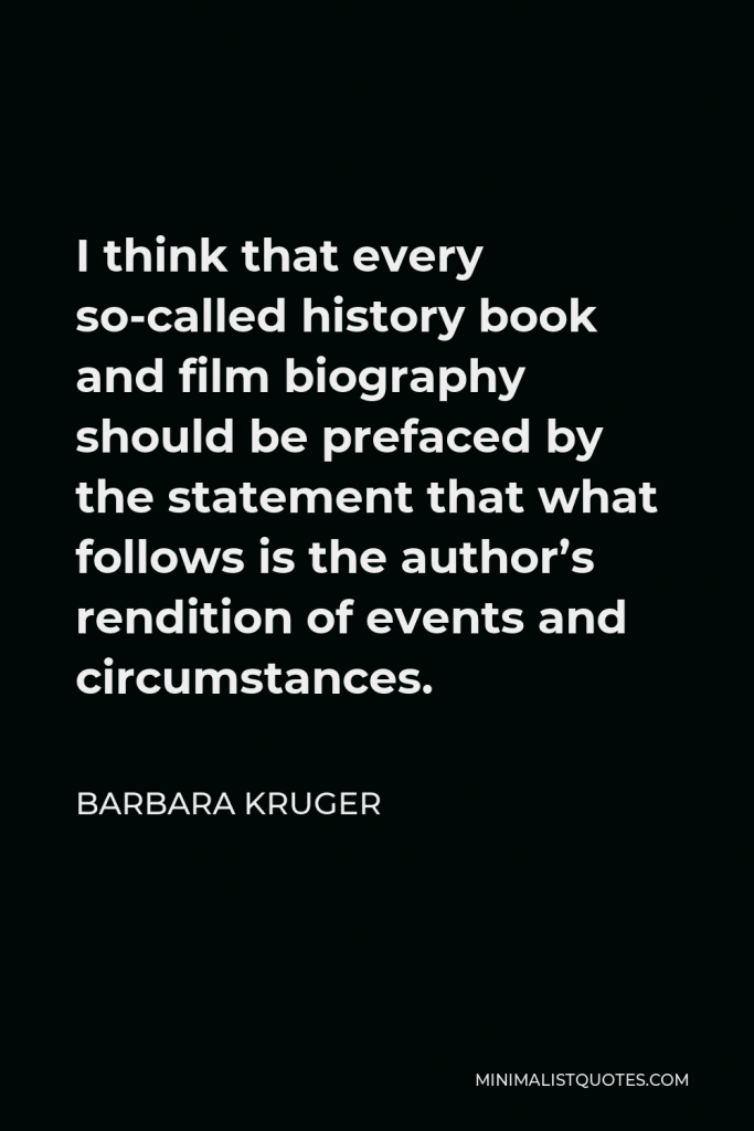 Barbara Kruger Quote - I think that every so-called history book and film biography should be prefaced by the statement that what follows is the author’s rendition of events and circumstances.