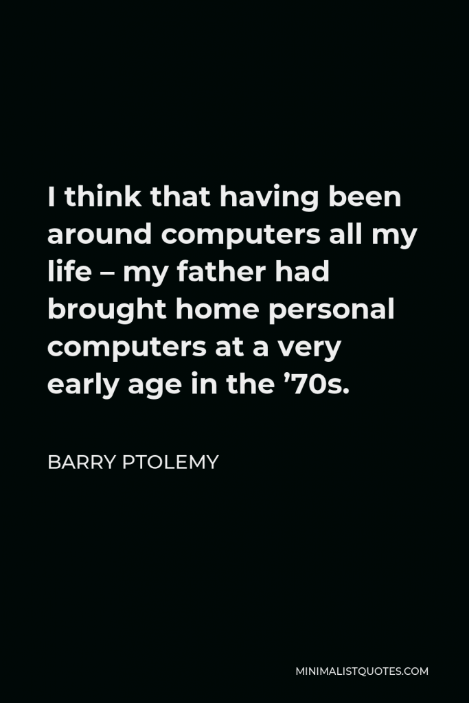 Barry Ptolemy Quote - I think that having been around computers all my life – my father had brought home personal computers at a very early age in the ’70s.