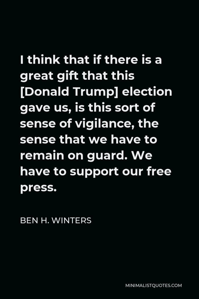 Ben H. Winters Quote - I think that if there is a great gift that this [Donald Trump] election gave us, is this sort of sense of vigilance, the sense that we have to remain on guard. We have to support our free press.
