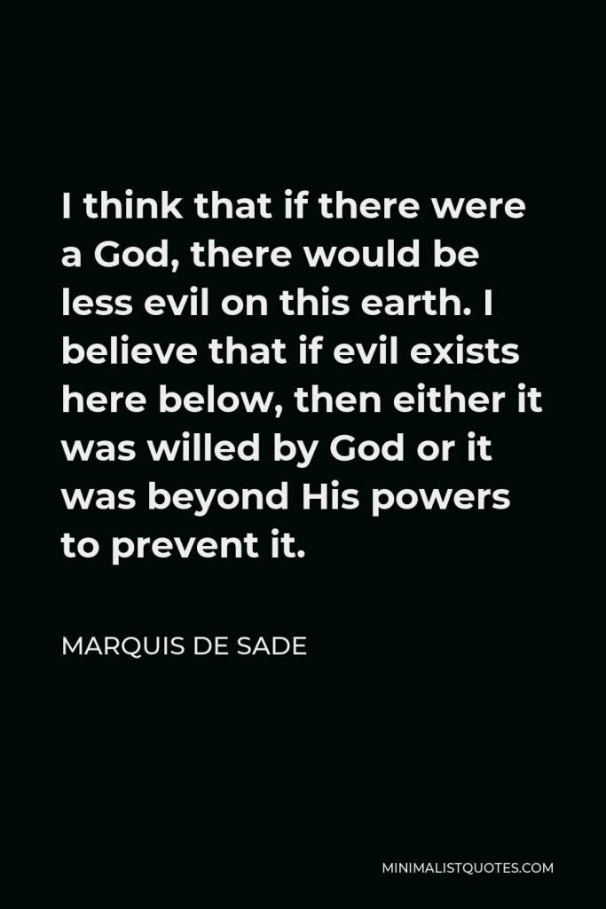Marquis de Sade Quote - I think that if there were a God, there would be less evil on this earth. I believe that if evil exists here below, then either it was willed by God or it was beyond His powers to prevent it.