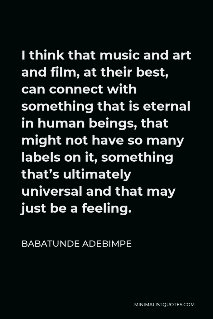 Babatunde Adebimpe Quote - I think that music and art and film, at their best, can connect with something that is eternal in human beings, that might not have so many labels on it, something that’s ultimately universal and that may just be a feeling.