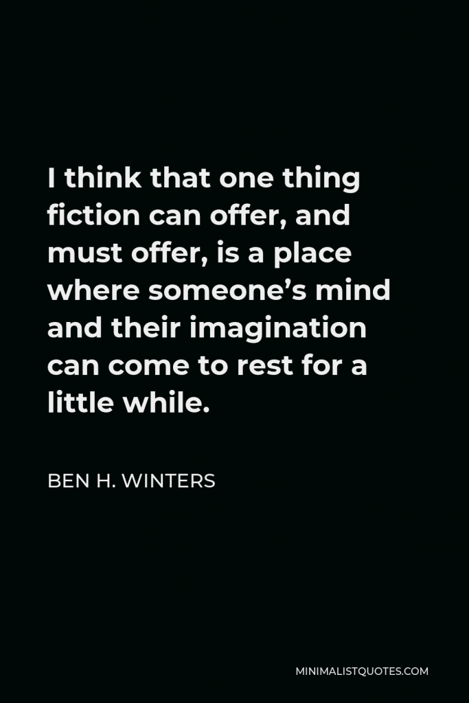 Ben H. Winters Quote - I think that one thing fiction can offer, and must offer, is a place where someone’s mind and their imagination can come to rest for a little while.