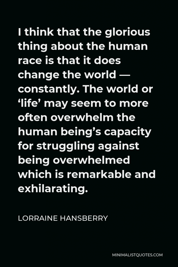 Lorraine Hansberry Quote - I think that the glorious thing about the human race is that it does change the world — constantly. The world or ‘life’ may seem to more often overwhelm the human being’s capacity for struggling against being overwhelmed which is remarkable and exhilarating.