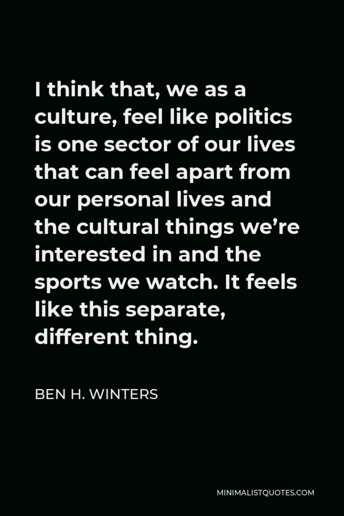 Ben H. Winters Quote - I think that, we as a culture, feel like politics is one sector of our lives that can feel apart from our personal lives and the cultural things we’re interested in and the sports we watch. It feels like this separate, different thing.