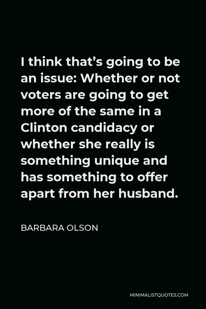 Barbara Olson Quote - I think that’s going to be an issue: Whether or not voters are going to get more of the same in a Clinton candidacy or whether she really is something unique and has something to offer apart from her husband.
