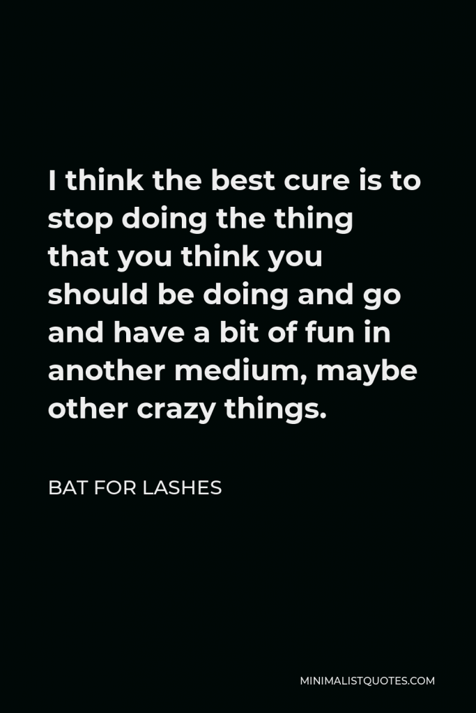 Bat for Lashes Quote - I think the best cure is to stop doing the thing that you think you should be doing and go and have a bit of fun in another medium, maybe other crazy things.
