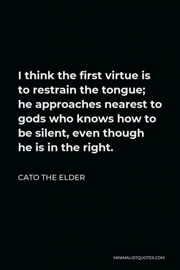 Cato the Elder Quote - I think the first virtue is to restrain the tongue; he approaches nearest to gods who knows how to be silent, even though he is in the right.