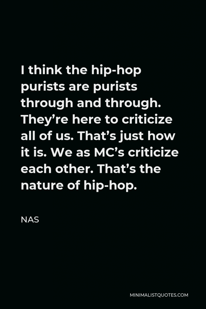 Nas Quote - I think the hip-hop purists are purists through and through. They’re here to criticize all of us. That’s just how it is. We as MC’s criticize each other. That’s the nature of hip-hop.