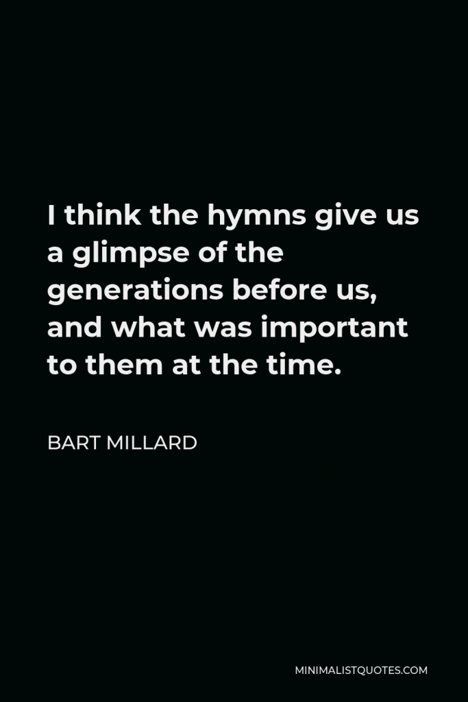 Bart Millard Quote - I think the hymns give us a glimpse of the generations before us, and what was important to them at the time.