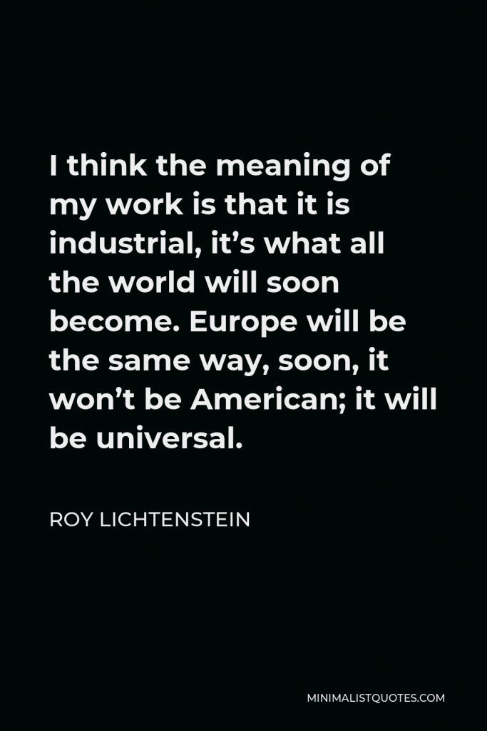 Roy Lichtenstein Quote - I think the meaning of my work is that it is industrial, it’s what all the world will soon become. Europe will be the same way, soon, it won’t be American; it will be universal.