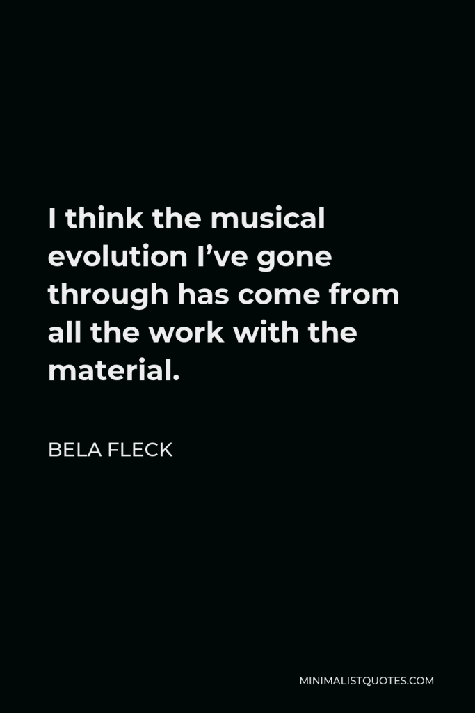 Bela Fleck Quote - I think the musical evolution I’ve gone through has come from all the work with the material.