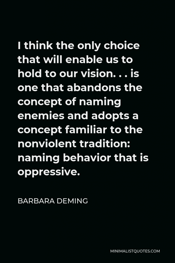 Barbara Deming Quote - I think the only choice that will enable us to hold to our vision. . . is one that abandons the concept of naming enemies and adopts a concept familiar to the nonviolent tradition: naming behavior that is oppressive.
