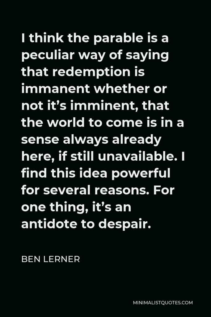 Ben Lerner Quote - I think the parable is a peculiar way of saying that redemption is immanent whether or not it’s imminent, that the world to come is in a sense always already here, if still unavailable. I find this idea powerful for several reasons. For one thing, it’s an antidote to despair.