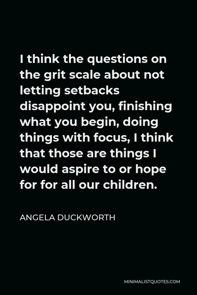 Angela Duckworth Quote - I think the questions on the grit scale about not letting setbacks disappoint you, finishing what you begin, doing things with focus, I think that those are things I would aspire to or hope for for all our children.