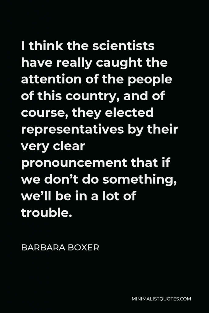 Barbara Boxer Quote - I think the scientists have really caught the attention of the people of this country, and of course, they elected representatives by their very clear pronouncement that if we don’t do something, we’ll be in a lot of trouble.