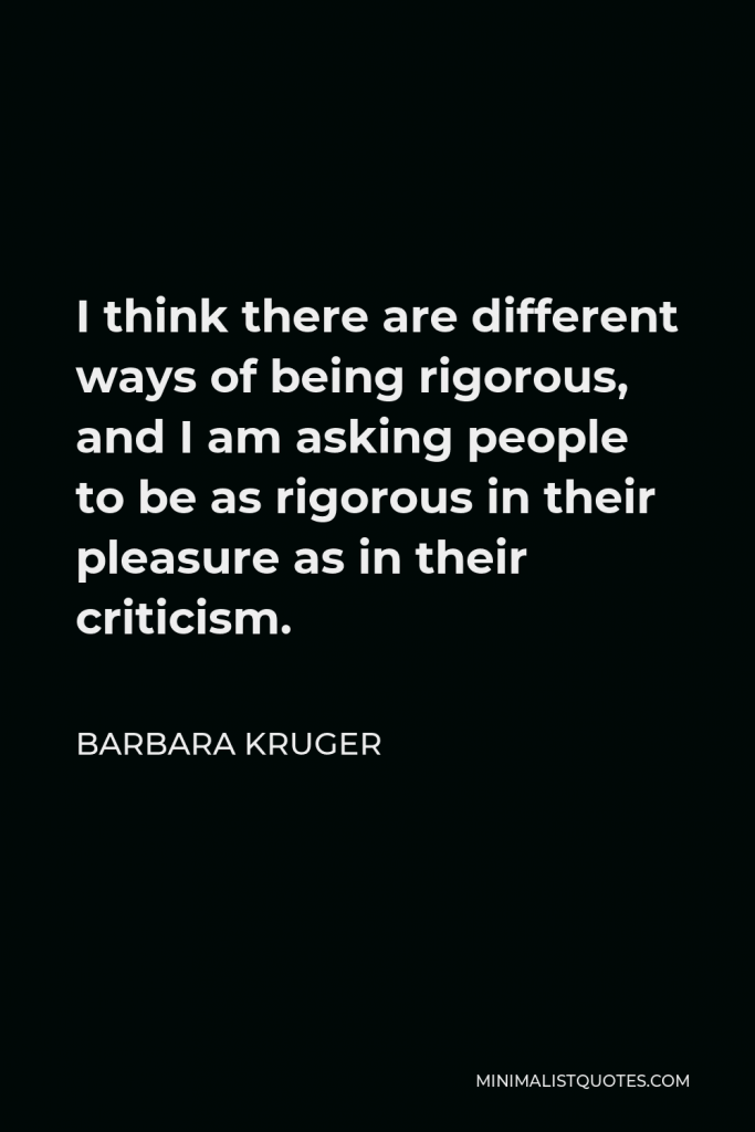 Barbara Kruger Quote - I think there are different ways of being rigorous, and I am asking people to be as rigorous in their pleasure as in their criticism.