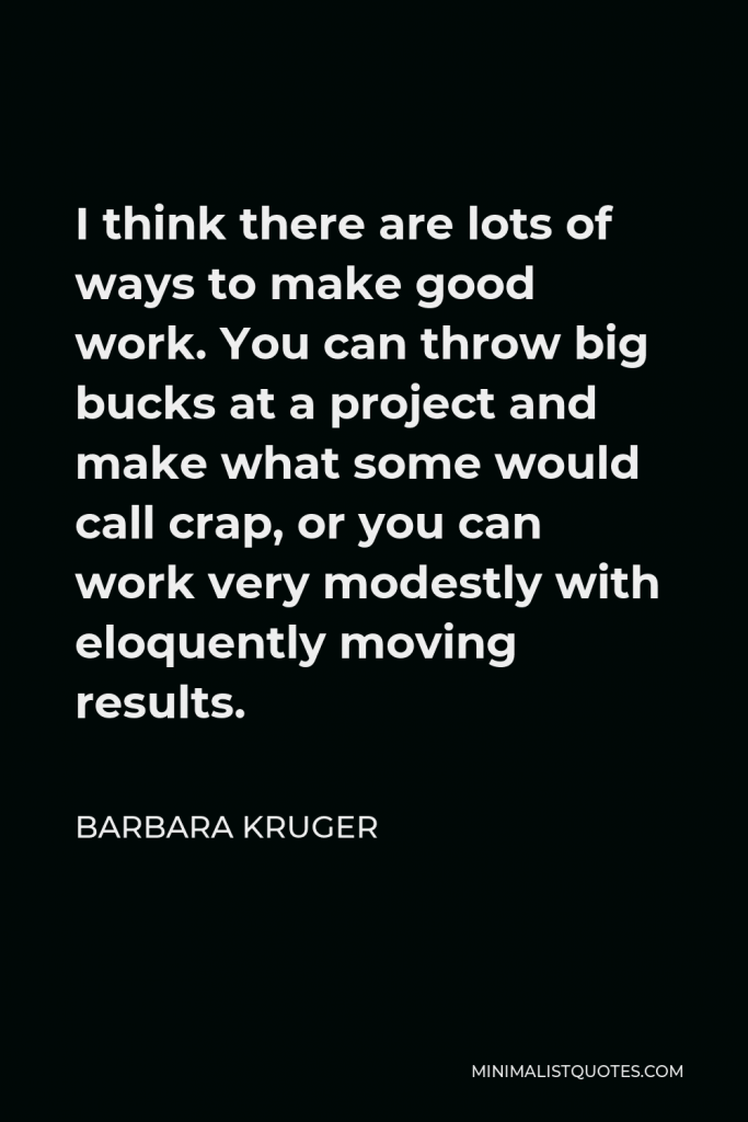 Barbara Kruger Quote - I think there are lots of ways to make good work. You can throw big bucks at a project and make what some would call crap, or you can work very modestly with eloquently moving results.