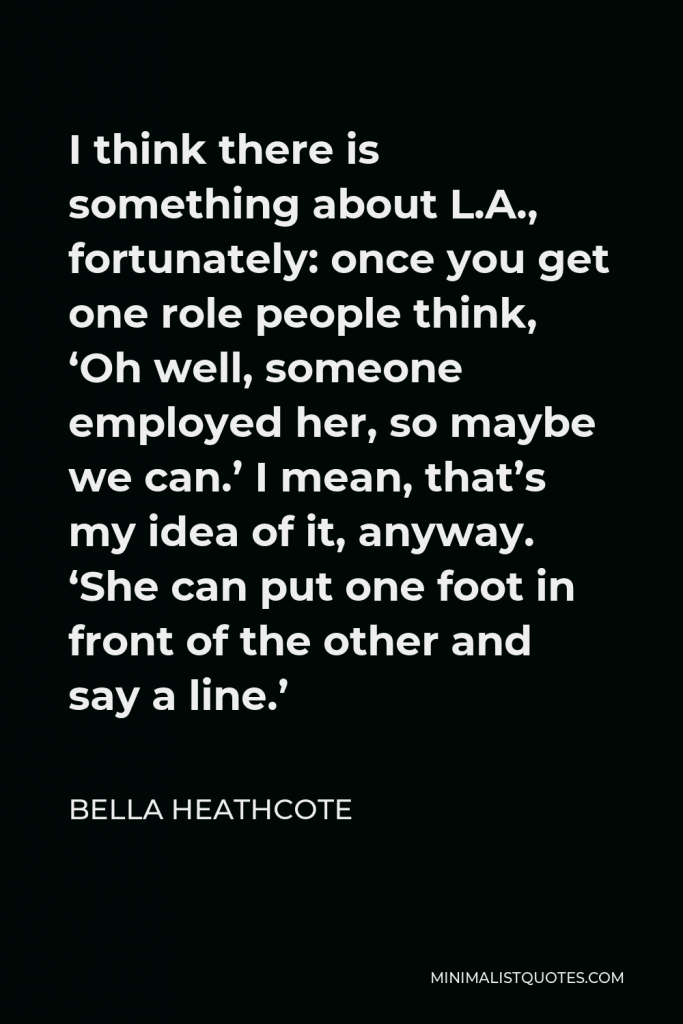 Bella Heathcote Quote - I think there is something about L.A., fortunately: once you get one role people think, ‘Oh well, someone employed her, so maybe we can.’ I mean, that’s my idea of it, anyway. ‘She can put one foot in front of the other and say a line.’