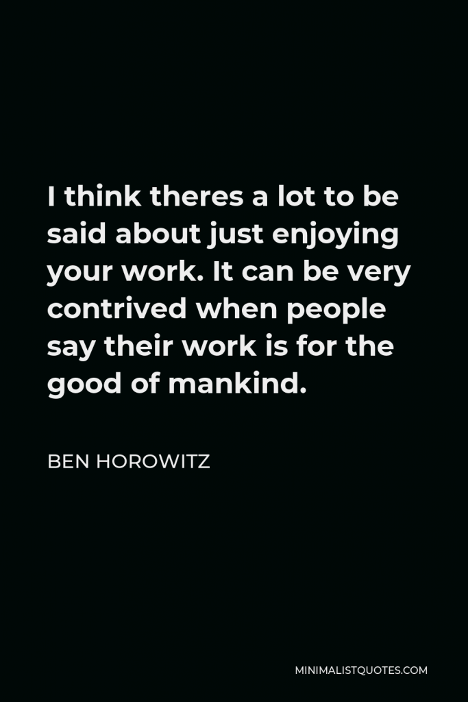 Ben Horowitz Quote - I think theres a lot to be said about just enjoying your work. It can be very contrived when people say their work is for the good of mankind.