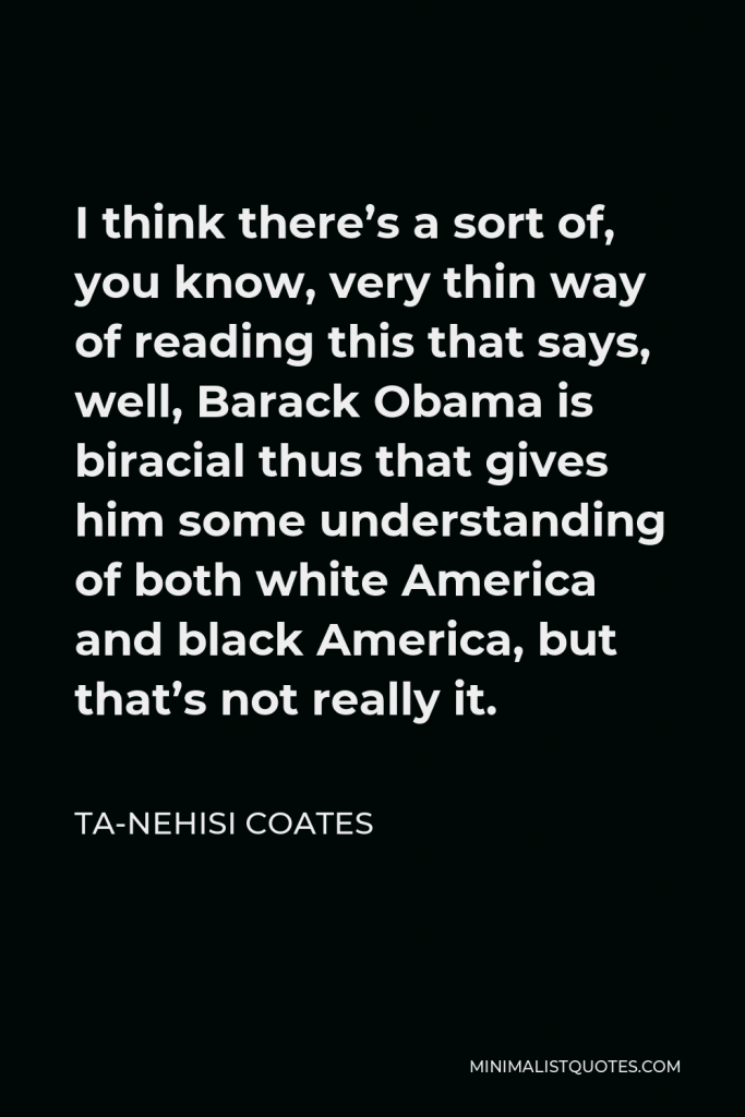 Ta-Nehisi Coates Quote - I think there’s a sort of, you know, very thin way of reading this that says, well, Barack Obama is biracial thus that gives him some understanding of both white America and black America, but that’s not really it.