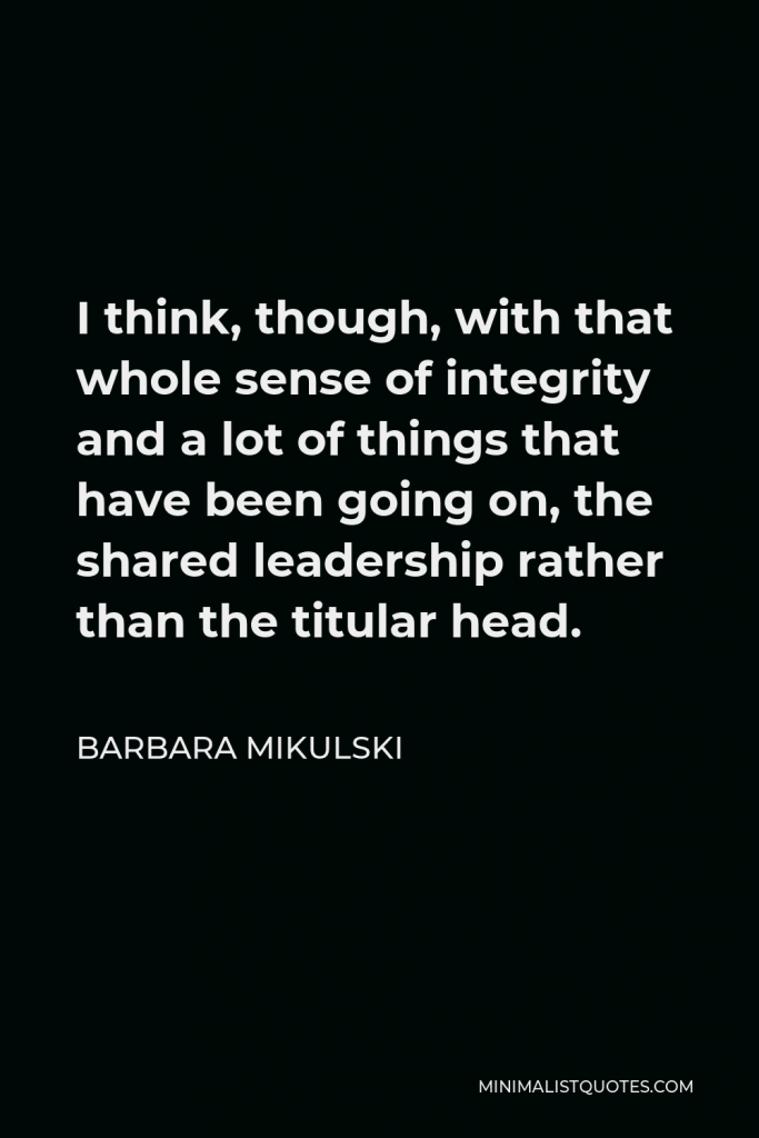 Barbara Mikulski Quote - I think, though, with that whole sense of integrity and a lot of things that have been going on, the shared leadership rather than the titular head.