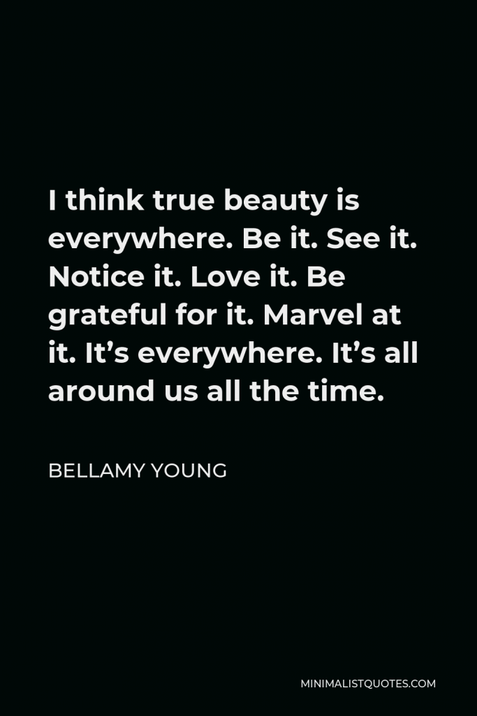 Bellamy Young Quote - I think true beauty is everywhere. Be it. See it. Notice it. Love it. Be grateful for it. Marvel at it. It’s everywhere. It’s all around us all the time.