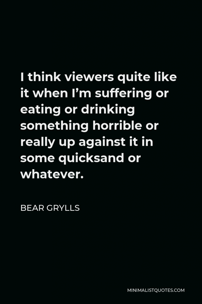 Bear Grylls Quote - I think viewers quite like it when I’m suffering or eating or drinking something horrible or really up against it in some quicksand or whatever.